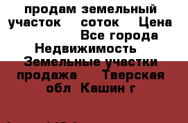 продам земельный участок 35 соток. › Цена ­ 380 000 - Все города Недвижимость » Земельные участки продажа   . Тверская обл.,Кашин г.